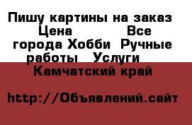 Пишу картины на заказ › Цена ­ 6 000 - Все города Хобби. Ручные работы » Услуги   . Камчатский край